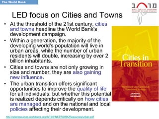 LED focus on Cities and Towns
• At the threshold of the 21st century, cities
  and towns headline the World Bank's
  development campaign.
• Within a generation, the majority of the
  developing world's population will live in
  urban areas, while the number of urban
  residents will double, increasing by over 2
  billion inhabitants.
• Cities and towns are not only growing in
  size and number, they are also gaining
  new influence.
• The urban transition offers significant
  opportunities to improve the quality of life
  for all individuals, but whether this potential
  is realized depends critically on how cities
  are managed and on the national and local
  policies affecting their development.
http://siteresources.worldbank.org/INTINFNETWORK/Resources/urban.pdf
 