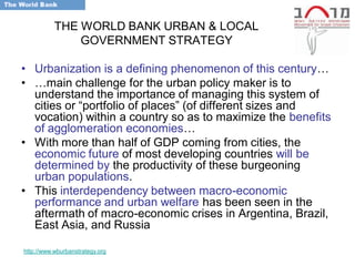THE WORLD BANK URBAN & LOCAL
               GOVERNMENT STRATEGY

• Urbanization is a defining phenomenon of this century…
• …main challenge for the urban policy maker is to
  understand the importance of managing this system of
  cities or ―portfolio of places‖ (of different sizes and
  vocation) within a country so as to maximize the benefits
  of agglomeration economies…
• With more than half of GDP coming from cities, the
  economic future of most developing countries will be
  determined by the productivity of these burgeoning
  urban populations.
• This interdependency between macro-economic
  performance and urban welfare has been seen in the
  aftermath of macro-economic crises in Argentina, Brazil,
  East Asia, and Russia

http://www.wburbanstrategy.org
 