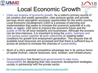 Local Economic Growth
•   Cities are engines of economic growth. As a nation's primary source of
    job creation and wealth generation, cites produce goods and provide
    services which strengthen economic opportunities for the entire country.
    Local Economic Development (LED) is a process of planning and
    implementation that seeks to increase the economic potential of a city,
    town, or region. LED aims to improve the economic future and the
    quality of life for all local residents and businesses. Although the process
    can be time-intensive, it is important to bring the public, business and
    civil society sector together to work collectively in creating better
    conditions for growth and employment generation. This ensures that all
    available local resources are accessed and that there is sufficient buy-in
    across all sectors to increase the chances of sustainability.

•   Much of a city's potential competitive advantage lies in its various forms
    of capital (human, natural resources, land, location, and infrastructure).

•   Decentralization has forced local governments to take more
    responsibility for designing their own economic development strategies,
    usually in partnership with the private sector.
    http://www.makingcitieswork.org/urbanThemes/Localecongrowth
 