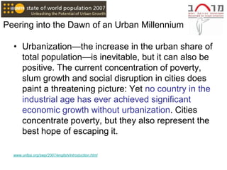 Peering into the Dawn of an Urban Millennium

  • Urbanization—the increase in the urban share of
    total population—is inevitable, but it can also be
    positive. The current concentration of poverty,
    slum growth and social disruption in cities does
    paint a threatening picture: Yet no country in the
    industrial age has ever achieved significant
    economic growth without urbanization. Cities
    concentrate poverty, but they also represent the
    best hope of escaping it.

  www.unfpa.org/swp/2007/english/introduction.html
 