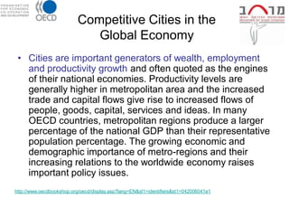 Competitive Cities in the
                             Global Economy
 • Cities are important generators of wealth, employment
   and productivity growth and often quoted as the engines
   of their national economies. Productivity levels are
   generally higher in metropolitan area and the increased
   trade and capital flows give rise to increased flows of
   people, goods, capital, services and ideas. In many
   OECD countries, metropolitan regions produce a larger
   percentage of the national GDP than their representative
   population percentage. The growing economic and
   demographic importance of metro-regions and their
   increasing relations to the worldwide economy raises
   important policy issues.
http://www.oecdbookshop.org/oecd/display.asp?lang=EN&sf1=identifiers&st1=042006041e1
 