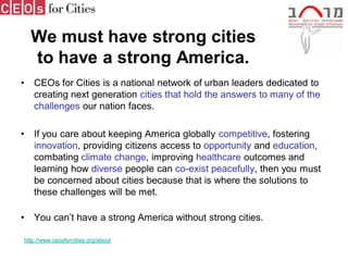 We must have strong cities
    to have a strong America.
•   CEOs for Cities is a national network of urban leaders dedicated to
    creating next generation cities that hold the answers to many of the
    challenges our nation faces.

•   If you care about keeping America globally competitive, fostering
    innovation, providing citizens access to opportunity and education,
    combating climate change, improving healthcare outcomes and
    learning how diverse people can co-exist peacefully, then you must
    be concerned about cities because that is where the solutions to
    these challenges will be met.

•   You can’t have a strong America without strong cities.

http://www.ceosforcities.org/about
 