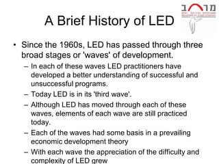 A Brief History of LED
• Since the 1960s, LED has passed through three
  broad stages or 'waves' of development.
  – In each of these waves LED practitioners have
    developed a better understanding of successful and
    unsuccessful programs.
  – Today LED is in its 'third wave'.
  – Although LED has moved through each of these
    waves, elements of each wave are still practiced
    today.
  – Each of the waves had some basis in a prevailing
    economic development theory
  – With each wave the appreciation of the difficulty and
    complexity of LED grew
 
