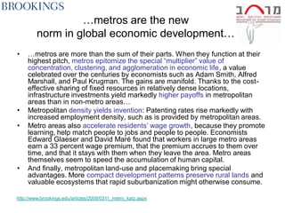 …metros are the new
         norm in global economic development…
•    …metros are more than the sum of their parts. When they function at their
     highest pitch, metros epitomize the special ―multiplier‖ value of
     concentration, clustering, and agglomeration in economic life, a value
     celebrated over the centuries by economists such as Adam Smith, Alfred
     Marshall, and Paul Krugman. The gains are manifold. Thanks to the cost-
     effective sharing of fixed resources in relatively dense locations,
     infrastructure investments yield markedly higher payoffs in metropolitan
     areas than in non-metro areas…
•    Metropolitan density yields invention: Patenting rates rise markedly with
     increased employment density, such as is provided by metropolitan areas.
•    Metro areas also accelerate residents’ wage growth, because they promote
     learning, help match people to jobs and people to people. Economists
     Edward Glaeser and David Maré found that workers in large metro areas
     earn a 33 percent wage premium, that the premium accrues to them over
     time, and that it stays with them when they leave the area. Metro areas
     themselves seem to speed the accumulation of human capital.
•    And finally, metropolitan land-use and placemaking bring special
     advantages. More compact development patterns preserve rural lands and
     valuable ecosystems that rapid suburbanization might otherwise consume.

http://www.brookings.edu/articles/2009/0311_metro_katz.aspx
 