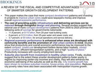 A REVIEW OF THE FISCAL AND COMPETITIVE ADVANTAGES
    OF SMARTER GROWTH DEVELOPMENT PATTERNS
•   This paper makes the case that more compact development patterns and investing
    in projects to improve urban cores could save taxpayers money and improve
    overall regional economic performance.
•   The cost of providing public infrastructure and delivering services can be
    reduced through thoughtful design and planning. Several studies suggest that
    rational use of more compact development patterns from 2000 to 2025 promise the
    following sorts of savings for governments nationwide:
      – 11.8 percent, or $110 billion, from 25-year road building costs;
      – 6 percent, or $12.6 billion, from 25-year water and sewer costs; and
      – 3.7 percent, or $4 billion, for annual operations and service delivery.
•   Regional economic performance is enhanced when areas are developed with
    community benefits and the promotion of vital urban centers in mind. Studies
    show that productivity and overall economic performance may be improved to the
    extent compact, mixed-use development fosters dense labor markets, vibrant
    urban centers, efficient transportation systems, and a high ―quality-of-place."
    Productivity increases with county employment density.
•   Suburbs also benefit from investment in healthy urban cores. Finally, studies
    suggest that to the extent these smarter development patterns foster equity in
    regions by improving center-city incomes and vitality, they will also enhance the
    economic well-being of the suburbs as well as the city. City income growth has
    been shown to increase suburban income, house prices, and population. Reduced
    city poverty rates have also been associated with metropolitan income growth.
www.brookings.edu/urban/pubs/200403_smartgrowth.pdf
 