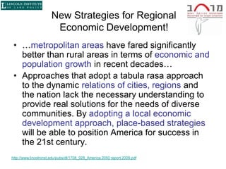 New Strategies for Regional
                        Economic Development!
 • …metropolitan areas have fared significantly
   better than rural areas in terms of economic and
   population growth in recent decades…
 • Approaches that adopt a tabula rasa approach
   to the dynamic relations of cities, regions and
   the nation lack the necessary understanding to
   provide real solutions for the needs of diverse
   communities. By adopting a local economic
   development approach, place-based strategies
   will be able to position America for success in
   the 21st century.
http://www.lincolninst.edu/pubs/dl/1708_928_America 2050 report 2009.pdf
 