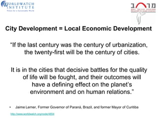 City Development = Local Economic Development

 ―If the last century was the century of urbanization,
        the twenty-first will be the century of cities.

     It is in the cities that decisive battles for the quality
            of life will be fought, and their outcomes will
                 have a defining effect on the planet’s
               environment and on human relations.‖

 •    Jaime Lerner, Former Governor of Paraná, Brazil, and former Mayor of Curitiba
 http://www.worldwatch.org/node/4854
 