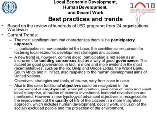 Local Economic Development,
                                  Human Development,
                                    and Decent Work
                           Best practices and trends
•   Based on the review of hundreds of LED programs from 24 organizations
    Worldwide
•   Current Trends:
    – The most significant item that characterizes them is the participatory
      approach.
    – … participation is now considered the base, the condition sine-qua-non for
      fostering local economic development strategies and actions.
    – A new trend is, however, coming along: participation is not seen as an
      instrument for building consensus, but as a way of good governance. The
      accent on good governance, in fact, is more and more evident in the most
      recent initiatives, such as the Ilo, Undp and Unops Ledas, the World Bank,
      South Africa and it, in fact, also responds to the human development aims of
      United Nations.
    – Objectives, strategies and tools, of course, vary from case to case.
    – Also in this case “raditional”objectives could be recognized in the
                         t
      improvement of employment, when job creation, promotion of micro and small
      local enterprise, attraction of external investment, territorial revitalization are
      mentioned. However a new typology of advanced objectives is recognizable:
      the improvement of the quality of life of the citizens in a more integrated
      approach, which includes human development, decent work, inclusion of the
      socially excluded people and the protection of the environment.
 