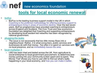 tools for local economic renewal
•   bizfizz
     – BizFizz is the leading business support model in the UK in which
       Coaching is the preferred methodology for offering business support to
       entrepreneurs living in areas of economic decline. Over the last seven
       years, BizFizz programmes have provided coaching to entrepreneurs
       across England and Scotland. The Civic Trust and new economics
       foundation are delighted that Coaching and supporting entrepreneurs
       by developing local resident led networks has been recognised by
       national government.
•   plugging the leaks
     – The issue is not necessarily that too little money flows into a
       neighbourhood. Rather, it is what consumers, public services and
       businesses do with that money. Too often it is spent on services with
       no local presence, and so immediately leaves the area.
•   local multiplier 3
     – LM3 has been tried and tested across the UK, from agriculture to
       social enterprise to local government procurement, to determine how
       money coming into your community is then spent and re-spent. 'The
       Money Trail' shows you how to use LM3 to find out what's really
       happening in your local economy, and how you can make it better.
 