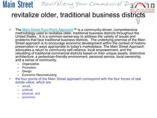 revitalize older, traditional business districts
•    The Main Street Four-Point Approach™ is a community-driven, comprehensive
     methodology used to revitalize older, traditional business districts throughout the
     United States. It is a common-sense way to address the variety of issues and
     problems that face traditional business districts. The underlying premise of the Main
     Street approach is to encourage economic development within the context of historic
     preservation in ways appropriate to today's marketplace. The Main Street Approach
     advocates a return to community self-reliance, local empowerment, and the
     rebuilding of traditional commercial districts based on their unique assets: distinctive
     architecture, a pedestrian-friendly environment, personal service, local ownership,
     and a sense of community.
      –   Organization
      –   Promotion
      –   Design
      –   Economic Reconstructing
•    the four points of the Main Street approach correspond with the four forces of real
     estate value, which are
      –   social,
      –   political,
      –   physical, and
      –   economic.
 