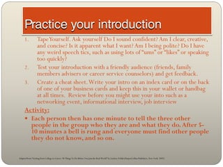 1.  Tape Yourself. Ask yourself Do I sound confident? Am I clear, creative,
         and concise? Is it apparent what I want? Am I being polite? Do I have
         any weird speech tics, such as using lots of “ums” or “likes” or speaking
         too quickly?
     2. Test your introduction with a friendly audience (friends, family
         members advisers or career service counselors) and get feedback.
     3. Create a cheat sheet. Write your intro on an index card or on the back
         of one of your business cards and keep this in your wallet or handbag
         at all times. Review before you might use your into such as a
         networking event, informational interview, job interview
     Activity:
      Each person then has one minute to tell the three other
       people in the group who they are and what they do. After 5-
       10 minutes a bell is rung and everyone must find other people
       they do not know, and so on.

Adapted from “Getting from College to Career: 90 Things To Do Before You Join the Real World” by Lindsey Pollak (HarperCollins Publishers, New York: 2007)
 