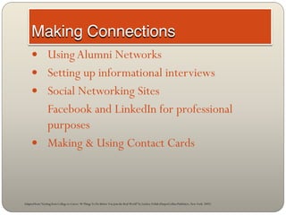  Using Alumni Networks
      Setting up informational interviews
      Social Networking Sites
       Facebook and LinkedIn for professional
       purposes
      Making & Using Contact Cards




Adapted from “Getting from College to Career: 90 Things To Do Before You Join the Real World” by Lindsey Pollak (HarperCollins Publishers, New York: 2007)
 