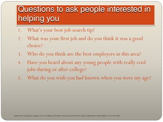 1.            What’s your best job search tip?
     2.            What was your first job and do you think it was a good
                   choice?
     3.            Who do you think are the best employers in this area?
     4.            Have you heard about any young people with really cool
                   jobs during or after college?
     5.            What do you wish you had known when you were my age?




Adapted from “Getting from College to Career: 90 Things To Do Before You Join the Real World” by Lindsey Pollak (HarperCollins Publishers, New York: 2007)
 