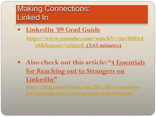  LinkedIn '09 Grad Guide
  http://www.youtube.com/watch?v=jnx9t8IwL
     zI&feature=related (5:43 minutes)

 Also check out this article: “4 Essentials
   for Reaching out to Strangers on
   LinkedIn”
   http://blog.simplyhired.com/2011/06/4-essentials-
   for-reaching-out-to-strangers-on-linkedin.html
 