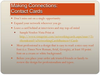  Don’t miss out on a single opportunity
 Expand your network wherever you go
 Leave a card behind at interviews and stay top-of-mind
         Sample Vendor: Vista Print at
          http://www.vistaprint.com/networkingcards.aspx?xnav=Ts
          rItem&xnid=aNetworkingCardsBusiness+Cards
       Most professional is a design that is easy to read: a nice easy read
        font (i.e. Times New Roman, Arial, Georgia), at least 10 point
        font on a cream or white background.
       Before you place your order ask trusted friends or family to
        review the design for professionalism and typos.
 