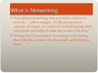  Networking is about doing what your mother told you to
  never do . . . talk to strangers. It’s like playing host at
  someone else’s party. At a real level, it’s about learning about
  other people and finding the links that you have with them.”
 “Finding Our Commonalities: networking involves finding
  those links that you have with other people, and building on
  those.”
 