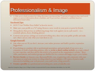       A 2006 survey of job recruiters by College Recruiter.com showed that 77 percent of employers have used search
            engines to uncover information about a candidate, and 35 percent have eliminated a candidate based on
            information found online.
     Facebook Tips:
      DON’T List “Debbie Does Dallas” as favorite movie.
      Make sure your profile as a “G” rating. Remove curse words in your posts or posts by friends.
      Untag photos that portray an unflattering image that work against you in a job search – (i.e.
        seminude photos, heavy drinking photos)
      Control your privacy settings on social networking sites, then visit your public profile and make
        sure others can see only what you want them to see.
     Google Yourself!
      Like what you see? If you don’t, increase your online presence and build a positive reputation.
        Suggestions:
      If you belong to a student club or professional association, and particularly if you serve on a
        committee or hold a leadership position, offer to write a short online article on a topic related
        to your expertise, and then ask for this article to be posted on the organization’s website. More
        clubs, associations, and student groups are thrilled for free content and happy to give you a byline.
      Review books on Amazon.com, BarnesandNoble.com, (registering with comments with your
        real name) or send your review to a blog related to your industry. (Of course, if you’re really
        interested in building your web presence, you could write a blog yourself.)
      Create a profile on a professional networking site, such as LinkedIn.com
Adapted from “Getting from College to Career: 90 Things To Do Before You Join the Real World” by Lindsey Pollak (HarperCollins Publishers, New York: 2007)
 