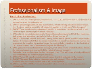 Adapted from “Getting from College to Career: 90 Things To Do Before You Join the Real World” by Lindsey Pollak (HarperCollins Publishers, New York: 2007)




                                                                                                                                                             Email like a Professional
                                                                                                                                                             1. DO NOT use cute Acronyms in professionals.      (i.e. LOL) You never now if the reader will
                                                                                                                                                                 be familiar with the abbreviation.
                                                                                                                                                             2. DO use proper capitalization and punctuation. Avoid sending emails all in lowercase.
                                                                                                                                                                 (i.e. “hi, i am writing about the job posted on idealist is it still open? thx, joe smoe”)
                                                                                                                                                             3. DO NOT use emoticons in professional emails. It promotes a cute image which is not
                                                                                                                                                                 the best if you are trying to be taken seriously.
                                                                                                                                                             4. DO cool it on the exclamation points! Some older professionals feel that they make you
                                                                                                                                                                 look young and annoying. A couple is fin but do not over do it!
                                                                                                                                                             5. DO NOT leave the subject line blank. Many people would ignore or delete such emails.
                                                                                                                                                                 In fact, it recommended that the email subject should clearly and concisely express the
                                                                                                                                                                 purpose of the email so the reader knows the content before opening it. (i.e. Instead of
                                                                                                                                                                 “hi” as the subject, use “Appointment Request for Monday.”)
                                                                                                                                                             6. DO a quick once-over of important messages, even after you’ve spelled checked. Check
                                                                                                                                                                 for tone and make sure you spelled the recipient’s name correctly.
                                                                                                                                                             7. DO make the e-mail address the last thing you type. This will avoid a lot of problems if
                                                                                                                                                                 you accidentally hit send before you are ready.
                                                                                                                                                             8. DO NOT ever IM a professional contact unless it is first initiated by the contact.
                                                                                                                                                             9. DO NOT forward dirty jokes or inappropriate web content. Everyone’s humor is
                                                                                                                                                                 different and you cannot control how it will be interpreted.
                                                                                                                                                             10. DO use the “Out of Office” or Auto-Responder” when you will not be checking email on a
                                                                                                                                                                regular basis.
 
