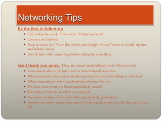 Be the first to follow up
    Call within the week of the event. It improve recall.
    Connect on LinkedIn
    Keep in touch (i.e. “I saw this article and thought of your” notes or emails, updates
     and holiday cards)
    Give & Take- offer something before asking for something


Send thank you notes. They are smart networking tools when sent to
    Immediately after a job interview or informational interview
    When someone refers you to another person for your networking or a job lead
    When someone provides a professional reference for you.
    The host of an event you found particularly valuable
    The author if a book or article you enjoyed
    A mentor or other person who offers particularly good advice
    Anyone else assists you in your career or job search, in any way, for the rest of your
     life
 