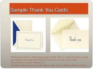 •Professional cards have simple elegant design. Usually white or cream colored heavy weight
paper. Blank on the inside with “Thank You” written in one color on the outside.
•Good brands to consider “Crane & Co.”
•Available at fine stationary stores like Papyrus, Paper Sources, Barnes & Noble, or Staples.
 