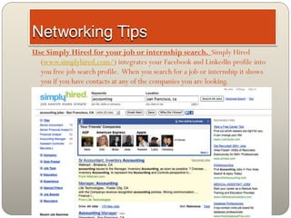 Use Simply Hired for your job or internship search. Simply Hired
  (www.simplyhired.com/) integrates your Facebook and LinkedIn profile into
  you free job search profile. When you search for a job or internship it shows
  you if you have contacts at any of the companies you are looking.
 