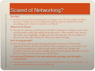 Adapted from “Can I Wear My Nose Ring to the Interview?” by Ellen Gordon Reeves (Workman Publishing Company Inc., New York: 2009)




                                                                                                                                    Too Shy?
                                                                                                                                     No harm can come from networking. There’s nothing to lose. The more people you talk to,
                                                                                                                                       the easier it will get. If you’re too paralyzed by shyness to get any enjoyment out of the
                                                                                                                                       networking process, I have two words for you: “Fake It.”
                                                                                                                                    What’s It for Them?
                                                                                                                                     You may be reluctant to ask because you believe someone is too busy to meet with
                                                                                                                                        you but people usually like talking about themselves. Why wouldn’t they want to
                                                                                                                                        share their career highlights, insights and tips with someone who is receptive? If
                                                                                                                                        they are not, then they will say no. There is no harm in trying.
                                                                                                                                    Isn’t it using people?
                                                                                                                                     Part of being a professional is sharing information about one’s chosen field.
                                                                                                                                        Approach someone directly and politely with your purpose (i.e. need a favor can I
                                                                                                                                        get a recommendation for a job) in your email or phone call. Respect the
                                                                                                                                        possibility that they may not be available, thank them adequately, and offer to return
                                                                                                                                        the favor when you can, and no one will feel used.
                                                                                                                                    It’s Awkward! Wouldn’t it be uncomfortable getting a job through a
                                                                                                                                        connection?
                                                                                                                                     You don’t need to advertise how you got the job, but there’s no need to hide it- you
                                                                                                                                        would not be hired if you couldn’t do the job.
 