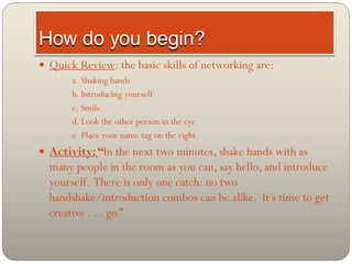  Quick Review: the basic skills of networking are:
       a. Shaking hands
       b. Introducing yourself
       c. Smile
       d. Look the other person in the eye
       e. Place your name tag on the right.
 Activity: “In the next two minutes, shake hands with as
  many people in the room as you can, say hello, and introduce
  yourself. There is only one catch: no two
  handshake/introduction combos can be alike. It’s time to get
  creative . . . go.”
 