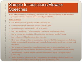 Adapted from “Getting from College to Career: 90 Things To Do Before You Join the Real World” by LindseyPollak (HarperCollins Publishers, New York: 2007)




                                                                                                                                                            What is the most memorable thing you can say that will immediately make the other
                                                                                                                                                              person want to know more about you? Begin with that.
                                                                                                                                                            Some examples:
                                                                                                                                                            •   I am student [or recent graduate] from ABC University and…
                                                                                                                                                            •   I’m a chemistry major and recently received a research grant
                                                                                                                                                            •   I graduated magna cum laude with a B.A. in art history.”
                                                                                                                                                            •   I am a jazz saxophonist. I’ve been managing a band to put myself through college.
                                                                                                                                                            •   I am an extreme sports enthusiast. I love to skydive, and I just got my pilot’s license.
                                                                                                                                                            •   I am a volunteer EMT and president of my fraternity
                                                                                                                                                            •   Hi my name is Craig, and I am an undergraduate student at UniSA in Management and Marketing,
                                                                                                                                                                looking to connect with people I can learn from and who can possibly provide me with some work
                                                                                                                                                                experience.”
                                                                                                                                                            •   "Hi, my name is Catherine Lee. I'm glad to have this chance to meet you and learn how a
                                                                                                                                                                psychology major can break into the pharmaceutical industry." [Employer Information Session]
                                                                                                                                                            •   "Good morning, I'm Bryan Sampson, a former summer intern at your Los Angeles branch."
                                                                                                                                                                [Career Fair]
                                                                                                                                                            •   "Hello, my name is Jessica Garcia. I'm a junior rhetoric major looking to find out what it's like
                                                                                                                                                                working in public relations and marketing." [Career Speed Dating Event]
 