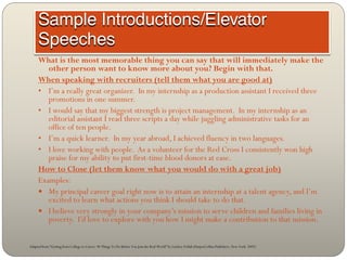 What is the most memorable thing you can say that will immediately make the
        other person want to know more about you? Begin with that.
     When speaking with recruiters (tell them what you are good at)
     • I’m a really great organizer. In my internship as a production assistant I received three
        promotions in one summer.
     • I would say that my biggest strength is project management. In my internship as an
        editorial assistant I read three scripts a day while juggling administrative tasks for an
        office of ten people.
     • I’m a quick learner. In my year abroad, I achieved fluency in two languages.
     • I love working with people. As a volunteer for the Red Cross I consistently won high
        praise for my ability to put first-time blood donors at ease.
     How to Close (let them know what you would do with a great job)
     Examples:
      My principal career goal right now is to attain an internship at a talent agency, and I’m
        excited to learn what actions you think I should take to do that.
      I believe very strongly in your company’s mission to serve children and families living in
        poverty. I’d love to explore with you how I might make a contribution to that mission.


Adapted from “Getting from College to Career: 90 Things To Do Before You Join the Real World” by Lindsey Pollak (HarperCollins Publishers, New York: 2007)
 