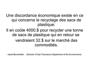 Une discordance économique existe en ce qui concerne le recyclage des sacs de plastique: Il en coûte 4000.$ pour recycler une tonne de sacs de plastique qui en retour se  vendraient 32.$ sur le marché des commodités. - Jared Blumenfeld  -  (Director of San Francisco's Department of the Environment) 