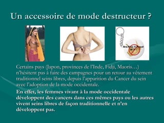 Un accessoire de mode destructeur ?  Certains pays (Japon, provinces de l’Inde, Fidji, Maoris…) n’hésitent pas à faire des campagnes pour un retour au vêtement traditionnel seins libres, depuis l’apparition du Cancer du sein avec l’adoption de la mode occidentale. En effet, les femmes vivant à la mode occidentale développent des cancers dans ces mêmes pays ou les autres vivent seins libres de façon traditionnelle et n’en développent pas. 