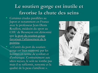 Le soutien gorge est inutile et favorise la chute des seins Certaines études parallèles au Japon et notamment en France avec le professeur Jean-Denis Rouillon, médecin du sport au CHU de Besançon ont démontré que  le port du soutien gorge favorisait l’affaissement de la poitrine . « L'arrêt du port du soutien-gorge est bien supporté par les femmes en terme de confort et d'esthétique. Contrairement aux idées reçues, le sein ne tombe pas mais il se raffermit, remonte et la qualité de la peau s'améliore ».  