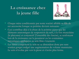 La croissance chez la jeune fille Chaque mère conditionnée par notre société affuble sa fille de cet accessoire lorsque sa poitrine devient naissante. Ceci contribue déjà à la chute de la poitrine parce que les éléments anatomiques de suspension du sein, à la fois musculaire (le platysma) et conjonctif (l’ensemble des fascias), se renforcent lors de la croissance car la pesanteur ou les contraintes mécaniques appliquées au sein libre s’exercent. Les tissus composant le sein ne se distendent donc pas sans soutien gorges malgré une augmentation du volume mammaire. Le sein n’évolue pas vers la ptose et s’avère plus ferme.  