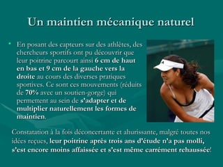 Un maintien mécanique naturel  En posant des capteurs sur des athlètes, des chercheurs sportifs ont pu découvrir que leur poitrine parcourt ainsi  6 cm de haut en bas et 9 cm de la gauche vers la droite  au cours des diverses pratiques sportives. Ce sont ces mouvements (réduits de  70%  avec un soutien-gorge) qui permettent au sein de  s’adapter et de multiplier naturellement les formes de maintien . Constatation à la fois déconcertante et ahurissante, malgré toutes nos idées reçues,  leur poitrine après trois ans d’étude n’a pas molli, s’est encore moins affaissée et s’est même carrément rehaussée !   