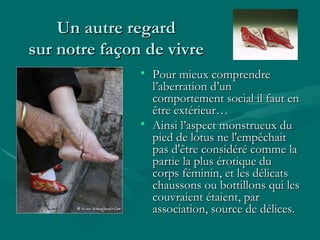 Un autre regard sur notre façon de vivre Pour mieux comprendre l’aberration d’un comportement social il faut en être extérieur… Ainsi l’aspect monstrueux du pied de lotus ne l'empêchait pas d'être considéré comme la partie la plus érotique du corps féminin, et les délicats chaussons ou bottillons qui les couvraient étaient, par association, source de délices. 