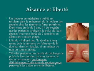 Aisance et liberté Un docteur en médecine a publié ses résultats dans le traitement de la douleur des épaules chez les femmes à fortes poitrines. Dans cette étude de 5 ans, il a été suggéré que les patientes soulagent le poids de leurs épaules pour une durée de 2 semaines en allant sans soutien-gorge.  L'étude a indiqué que "le résultat à long terme était la présence ou l'absence de la douleur dans les épaules, si on utilisait ou non un soutien-gorge. 79% des patientes ont décidé de décharger le poids de leur poitrine de leurs épaules de façon permanente  en éliminant définitivement l'utilisation de soutien-gorge  parce qu'il les a faits se sentir libérées." 