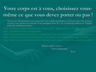 Votre corps est à vous, choisissez vous-même ce que vous devez porter ou pas ! Toutes ces informations sont issues de livres, études médicales, et lectures que vous pouvez trouver vous-même sur internet Voici quelques liens (Il y en a beaucoup surtout en Anglais) parmi de nombreux autres : http://translate.googleusercontent.com/translate_c?hl=fr&langpair=en%7Cfr&u=http://ezinearticles.com/%3Fexpert%3DSydney_Ross_Singer&rurl=translate.google.fr&usg=ALkJrhhACywKcF20lVxc5Mpc5S1EfVVz_Q http://seinslibres.neuf.fr/fr/etudes.htm http://www.guerir.org/communaute/a-propos-de-ce-site/questions-frequentes/soutien-gorge-et-cancer-des-seins http://forum.doctissimo.fr/forme-beaute/beaute-seins/sans-soutien-gorge-sujet_34_1.htm http://www.jurandoubs.com/journaliste/marcher-courir-bouger/article/le-soutien-gorge-pas-si-sain Bonne santé à toutes… Vivez longtemps… Yves 