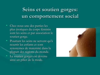 Seins et soutien gorges: un comportement social Chez nous une des parties les plus érotiques du corps féminin sont les seins et par association le soutien gorge. Pourtant les seins ne servent qu’à nourrir les enfants et sont synonymes de maternité dans la plupart des régions du monde. Le soutien gorges est devenu ainsi un pilier de la mode. 