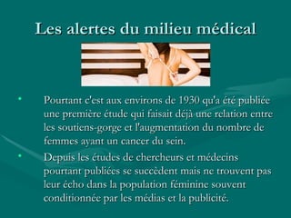 Les alertes du milieu médical Pourtant c'est aux environs de 1930 qu'a été publiée une première étude qui faisait déjà une relation entre les soutiens-gorge et l'augmentation du nombre de femmes ayant un cancer du sein.  Depuis les études de chercheurs et médecins pourtant publiées se succèdent mais ne trouvent pas leur écho dans la population féminine souvent conditionnée par les médias et la publicité. 