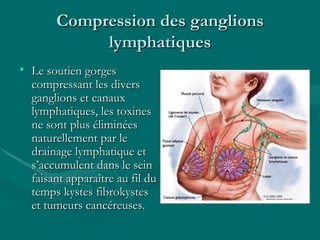 Compression des ganglions lymphatiques Le soutien gorges compressant les divers ganglions et canaux lymphatiques, les toxines ne sont plus éliminées naturellement par le drainage lymphatique et s’accumulent dans le sein faisant apparaître au fil du temps kystes fibrokystes et tumeurs cancéreuses. 