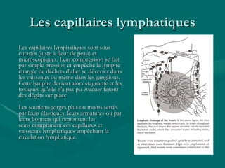 Les capillaires lymphatiques Les capillaires lymphatiques sont sous-cutanés (juste à fleur de peau) et microscopiques. Leur compression se fait par simple pression et empêche la lymphe chargée de déchets d'aller se déverser dans les vaisseaux ou même dans les ganglions. Cette lymphe devient alors stagnante et les toxiques qu'elle n'a pas pu évacuer feront des dégâts sur place.    Les soutiens-gorges plus ou moins serrés par leurs élastiques, leurs armatures ou par leurs bonnets qui remontent les seins compriment ces capillaires et vaisseaux lymphatiques empêchant la circulation lymphatique.    