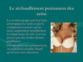 Le réchauffement permanent des seins Les soutien-gorges par leur tissu enveloppant les seins et par la compression exercée sur les seins, augmentent sensiblement la température du sein. Ceci est prouvé par des études thermo graphiques  On sait qu'un sein précancéreux ou cancéreux est plus 'chaud' qu'un sein non cancéreux  