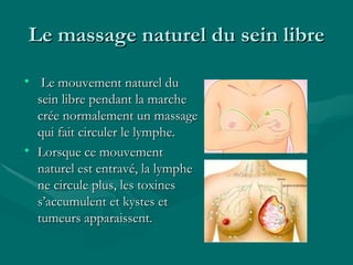 Le massage naturel du sein libre Le mouvement naturel du sein libre pendant la marche crée normalement un massage qui fait circuler le lymphe.  Lorsque ce mouvement naturel est entravé, la lymphe ne circule plus, les toxines s’accumulent et kystes et tumeurs apparaissent. 