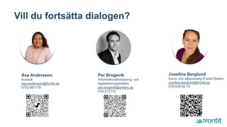 Vill du fortsätta dialogen?
Åsa Andersson
Konsult
asa.andersson@frontit.se
0702-991179
Per Brogevik
Informationsförsörjning- och
digitaliseringsdirektör
per.brogevik@orebro.se
019-215770
Josefine Berglund
Kund- och säljansvarig Frontit Örebro
josefine.berglund@frontit.se
070-534 95 79
 