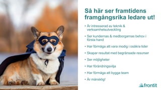 Så här ser framtidens
framgångsrika ledare ut!
• Är intresserad av teknik &
verksamhetsutveckling
• Ser kundernas & medborgarnas behov i
första hand
• Har förmåga att vara modig i osäkra tider
• Skapar resultat med begränsade resurser
• Ser möjligheter
• Har förändringsvilja
• Har förmåga att bygga team
• Är mänsklig!
 