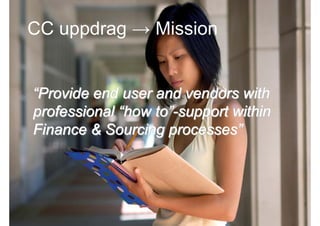 CC uppdrag → Mission


 “Provide end user and vendors with
 professional “how to”-support within
 Finance & Sourcing processes”




2009-10-23    Roger Lindberg & Mats Kallmyr
 
