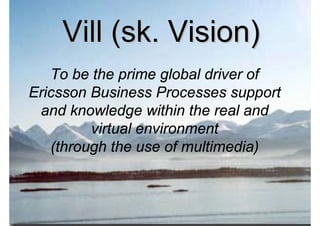 Vill (sk. Vision)
   To be the prime global driver of
Ericsson Business Processes support
 and knowledge within the real and
         virtual environment
   (through the use of multimedia)



2009-10-23       Roger Lindberg & Mats Kallmyr
 
