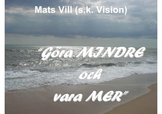 Mats Vill (s.k. Vision)



             “Göra MINDRE
                   och
               vara MER”
2009-10-23         Roger Lindberg & Mats Kallmyr
 
