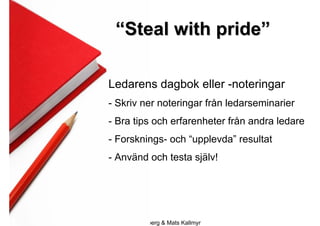 “Steal with pride”

             Ledarens dagbok eller -noteringar
             - Skriv ner noteringar från ledarseminarier
             - Bra tips och erfarenheter från andra ledare
             - Forsknings- och “upplevda” resultat
             - Använd och testa själv!




2009-10-23     Roger Lindberg & Mats Kallmyr
 