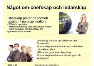 Något om chefskap och ledarskap

Chefskap pekar på formell
position i en organisation.
- Tillsätts uppifrån
- Hantera formella och strukturella frågor
- Bära ansvaret för utfallet av det
gemensamma arbetet.


                            Ledarskap handlar om relationer och
                            förtroenden.
                            - Ledarskap handlar om att kunna hantera
                            mänskliga behov.
                            - Påverkar gruppens utveckling.
                            - Ledarskap handlar om värderingar och
                            värdegrund.

2009-10-23                Roger Lindberg & Mats Kallmyr
 